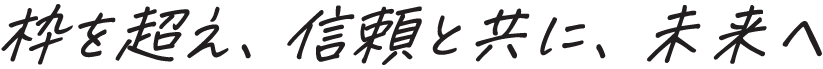 枠を超え、信頼と共に、未来へ